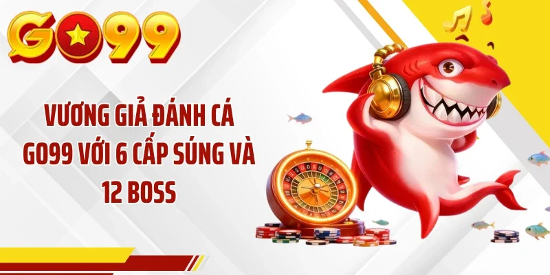 Vương Giả Đánh Cá GO99 Với 6 Cấp Súng Và 12 Boss